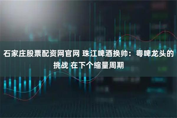 石家庄股票配资网官网 珠江啤酒换帅：粤啤龙头的挑战 在下个缩量周期