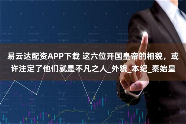 易云达配资APP下载 这六位开国皇帝的相貌，或许注定了他们就是不凡之人_外貌_本纪_秦始皇