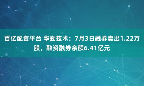 百亿配资平台 华勤技术：7月3日融券卖出1.22万股，融资融券余额6.41亿元