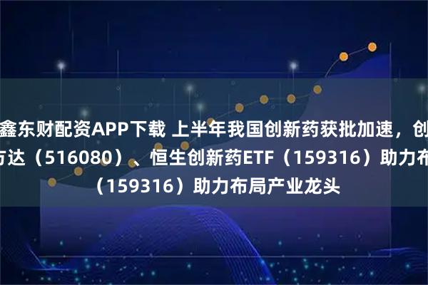 鑫东财配资APP下载 上半年我国创新药获批加速，创新药ETF易方达（516080）、恒生创新药ETF（159316）助力布局产业龙头