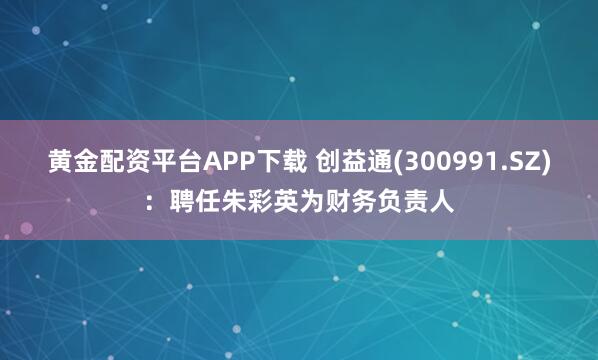 黄金配资平台APP下载 创益通(300991.SZ)：聘任朱彩英为财务负责人