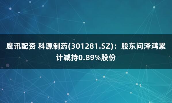 鹰讯配资 科源制药(301281.SZ)：股东问泽鸿累计减持0.89%股份