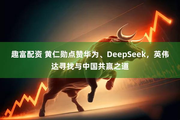 趣富配资 黄仁勋点赞华为、DeepSeek，英伟达寻找与中国共赢之道