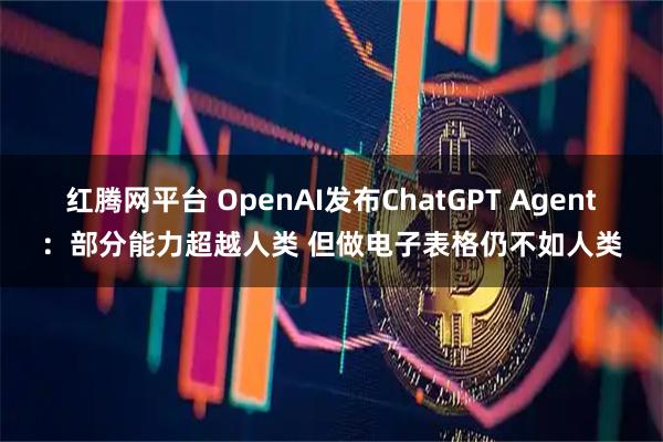 红腾网平台 OpenAI发布ChatGPT Agent：部分能力超越人类 但做电子表格仍不如人类