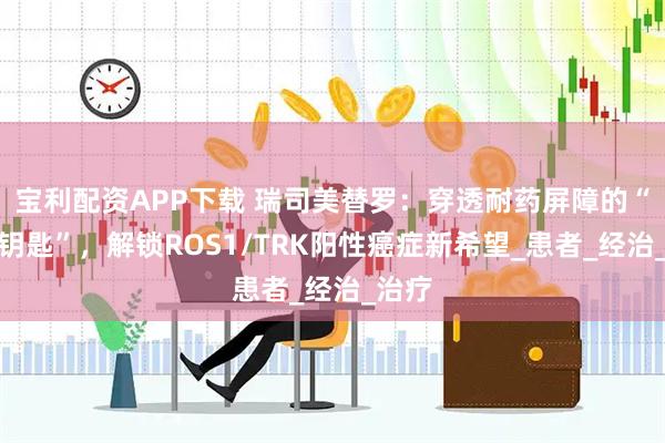 宝利配资APP下载 瑞司美替罗：穿透耐药屏障的“智能钥匙”，解锁ROS1/TRK阳性癌症新希望_患者_经治_治疗