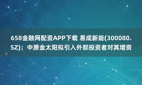 658金融网配资APP下载 易成新能(300080.SZ)：中原金太阳拟引入外部投资者对其增资