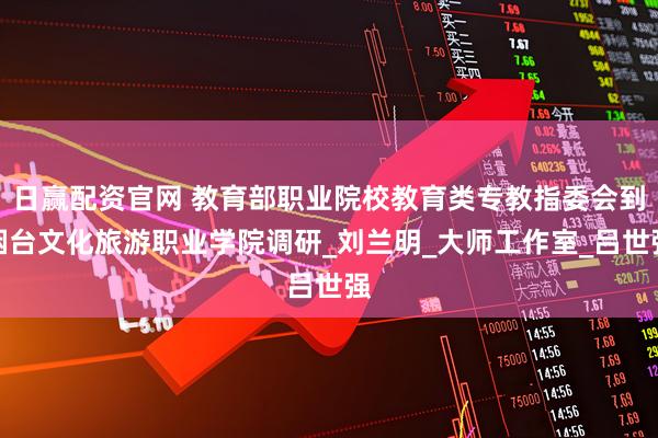 日赢配资官网 教育部职业院校教育类专教指委会到烟台文化旅游职业学院调研_刘兰明_大师工作室_吕世强