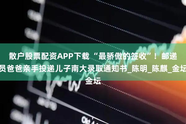 散户股票配资APP下载 “最骄傲的签收”！邮递员爸爸亲手投递儿子南大录取通知书_陈明_陈麒_金坛