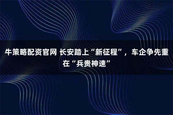 牛策略配资官网 长安踏上“新征程”，车企争先重在“兵贵神速”