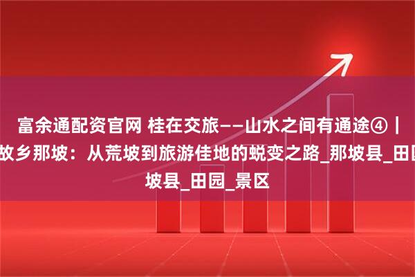 富余通配资官网 桂在交旅——山水之间有通途④｜黑衣壮故乡那坡：从荒坡到旅游佳地的蜕变之路_那坡县_田园_景区