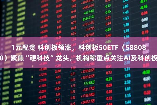 1元配资 科创板领涨，科创板50ETF（588080）聚焦“硬科技”龙头，机构称重点关注AI及科创板