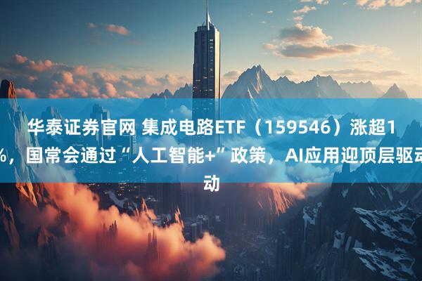 华泰证券官网 集成电路ETF（159546）涨超1%，国常会通过“人工智能+”政策，AI应用迎顶层驱动