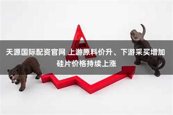 天源国际配资官网 上游原料价升、下游采买增加 硅片价格持续上涨