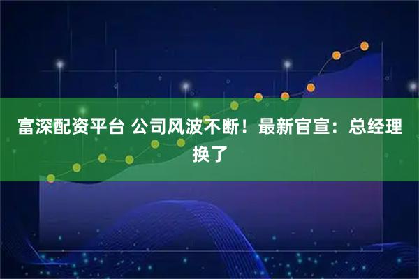 富深配资平台 公司风波不断！最新官宣：总经理换了
