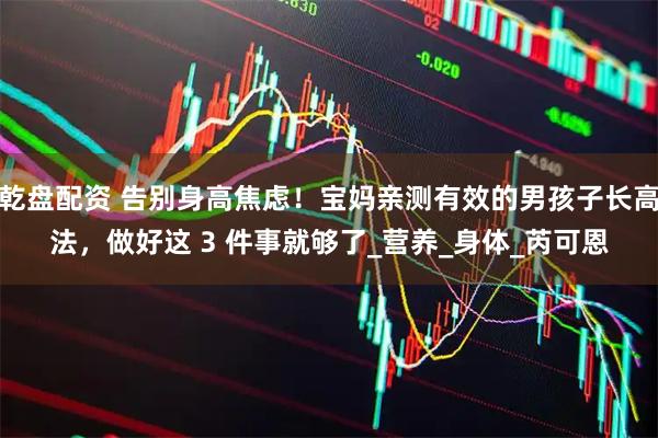 乾盘配资 告别身高焦虑！宝妈亲测有效的男孩子长高法，做好这 3 件事就够了_营养_身体_芮可恩