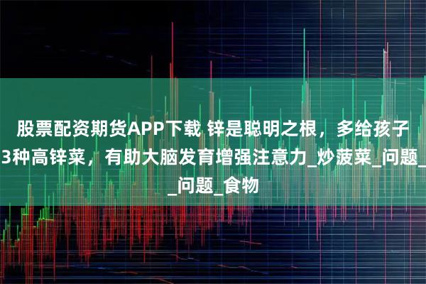 股票配资期货APP下载 锌是聪明之根，多给孩子吃这3种高锌菜，有助大脑发育增强注意力_炒菠菜_问题_食物