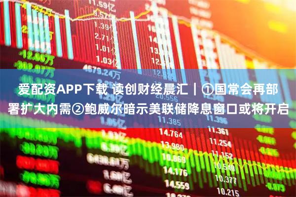 爱配资APP下载 读创财经晨汇｜①国常会再部署扩大内需②鲍威尔暗示美联储降息窗口或将开启